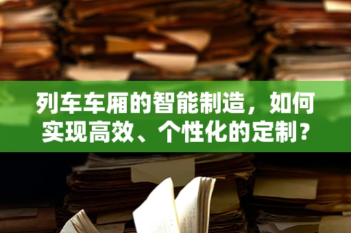 列车车厢的智能制造，如何实现高效、个性化的定制？