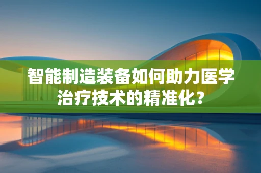 智能制造装备如何助力医学治疗技术的精准化？