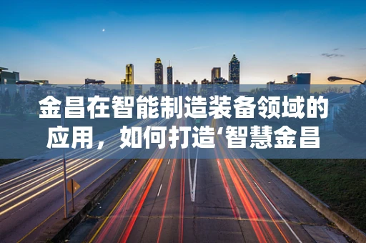 金昌在智能制造装备领域的应用，如何打造‘智慧金昌’的未来？