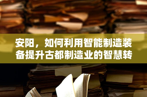 安阳，如何利用智能制造装备提升古都制造业的智慧转型？