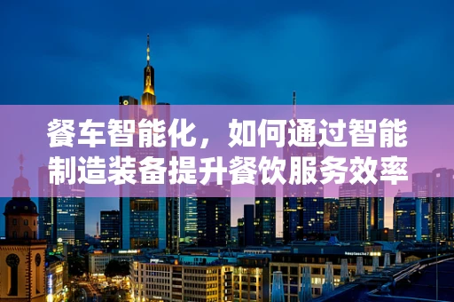 餐车智能化，如何通过智能制造装备提升餐饮服务效率？