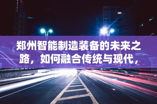 郑州智能制造装备的未来之路，如何融合传统与现代，实现产业升级？
