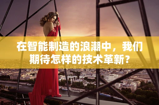在智能制造的浪潮中，我们期待怎样的技术革新？