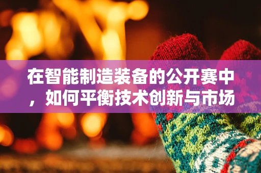 在智能制造装备的公开赛中，如何平衡技术创新与市场需求的精准对接？