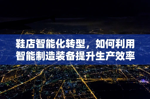 鞋店智能化转型，如何利用智能制造装备提升生产效率？
