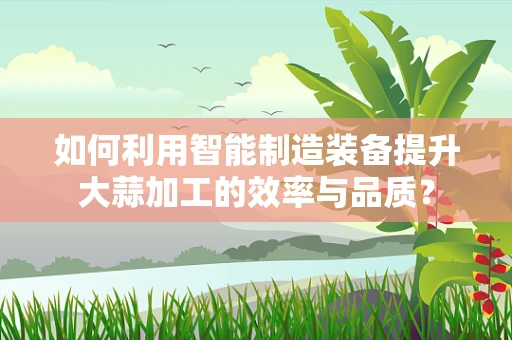 如何利用智能制造装备提升大蒜加工的效率与品质？