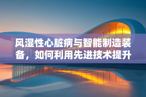 风湿性心脏病与智能制造装备，如何利用先进技术提升患者生活质量？