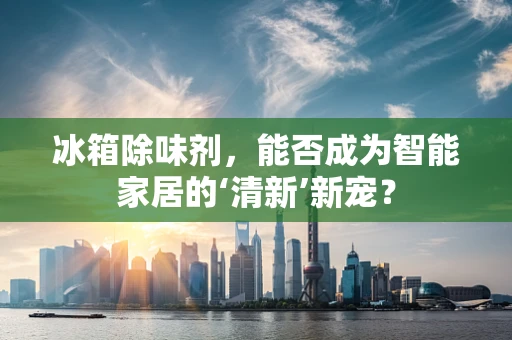 冰箱除味剂，能否成为智能家居的‘清新’新宠？