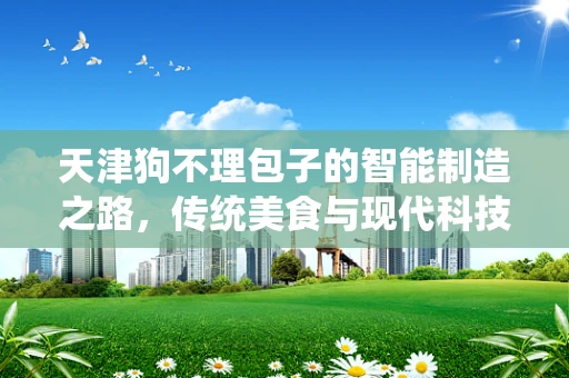 天津狗不理包子的智能制造之路，传统美食与现代科技的完美融合