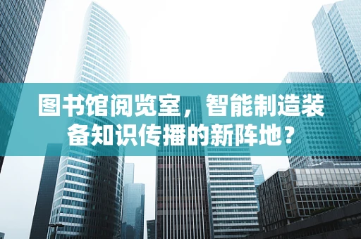 图书馆阅览室，智能制造装备知识传播的新阵地？