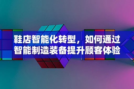 鞋店智能化转型，如何通过智能制造装备提升顾客体验？