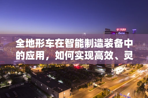 全地形车在智能制造装备中的应用，如何实现高效、灵活的作业？