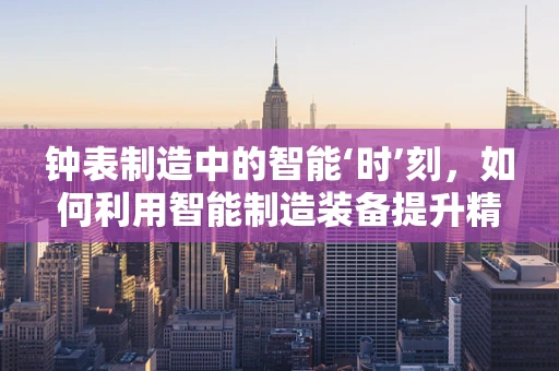 钟表制造中的智能‘时’刻，如何利用智能制造装备提升精度与效率？