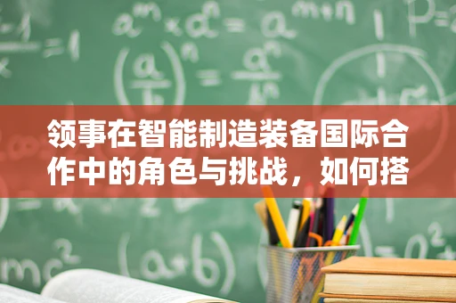 领事在智能制造装备国际合作中的角色与挑战，如何搭建跨文化沟通的桥梁？