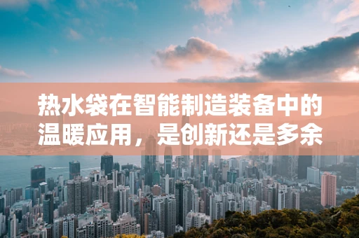 热水袋在智能制造装备中的温暖应用，是创新还是多余？
