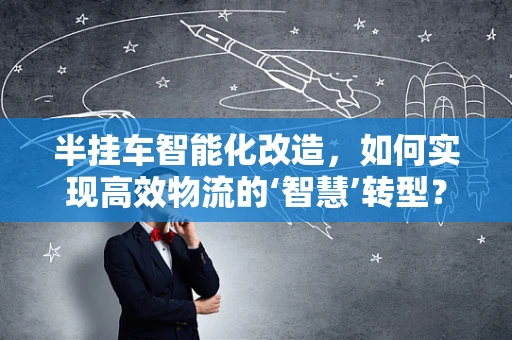 半挂车智能化改造，如何实现高效物流的‘智慧’转型？
