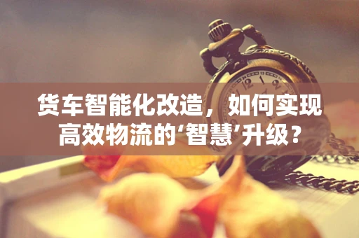 货车智能化改造，如何实现高效物流的‘智慧’升级？