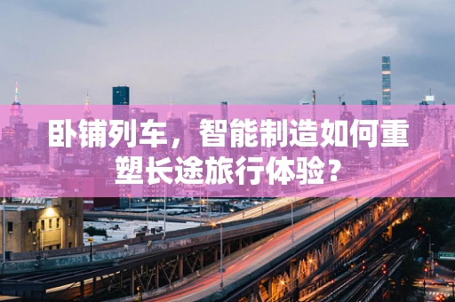 卧铺列车，智能制造如何重塑长途旅行体验？