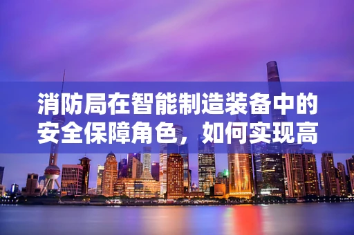 消防局在智能制造装备中的安全保障角色，如何实现高效联动？