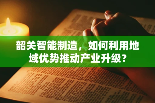 韶关智能制造，如何利用地域优势推动产业升级？