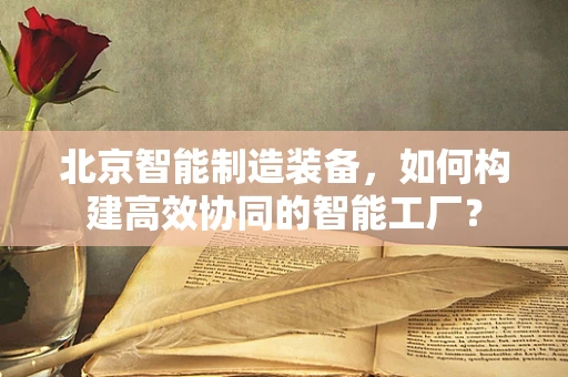 北京智能制造装备，如何构建高效协同的智能工厂？