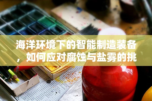 海洋环境下的智能制造装备，如何应对腐蚀与盐雾的挑战？