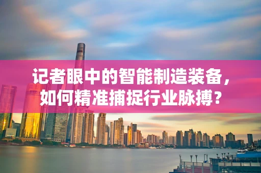 记者眼中的智能制造装备，如何精准捕捉行业脉搏？