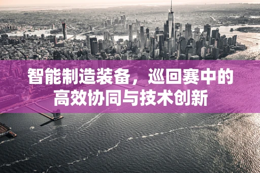 智能制造装备，巡回赛中的高效协同与技术创新