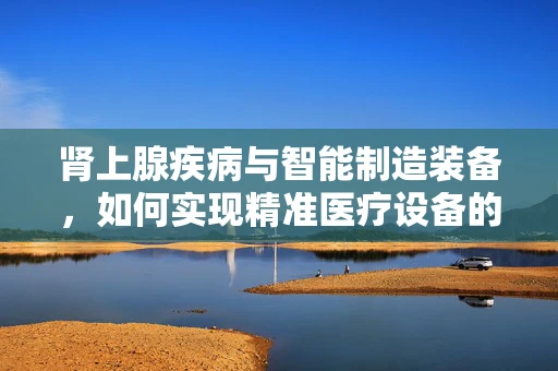 肾上腺疾病与智能制造装备，如何实现精准医疗设备的设计与制造？