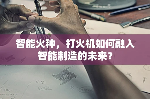 智能火种，打火机如何融入智能制造的未来？