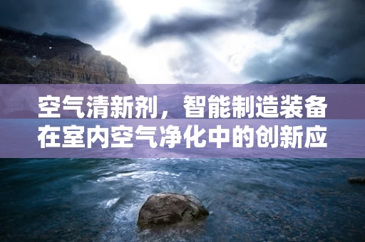 空气清新剂，智能制造装备在室内空气净化中的创新应用？
