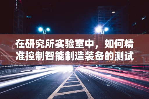 在研究所实验室中，如何精准控制智能制造装备的测试环境？