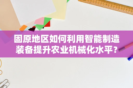 固原地区如何利用智能制造装备提升农业机械化水平？