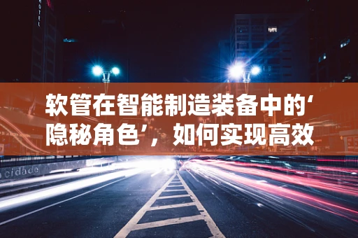 软管在智能制造装备中的‘隐秘角色’，如何实现高效灵活的物料传输？