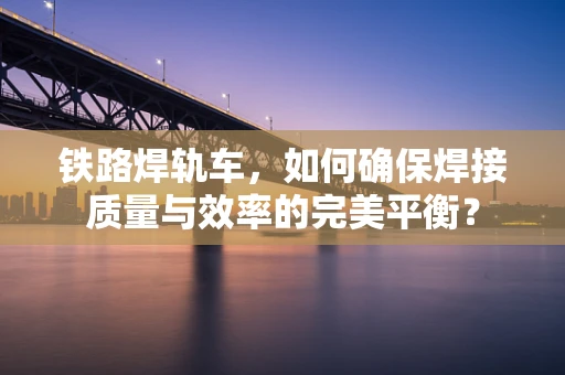 铁路焊轨车，如何确保焊接质量与效率的完美平衡？