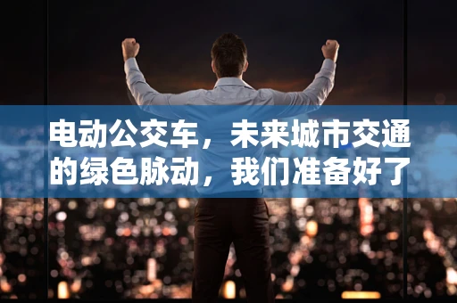 电动公交车，未来城市交通的绿色脉动，我们准备好了吗？