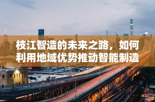 枝江智造的未来之路，如何利用地域优势推动智能制造装备创新发展？