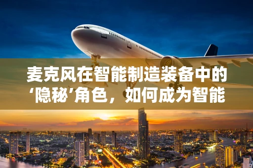 麦克风在智能制造装备中的‘隐秘’角色，如何成为智能工厂的听觉神经？
