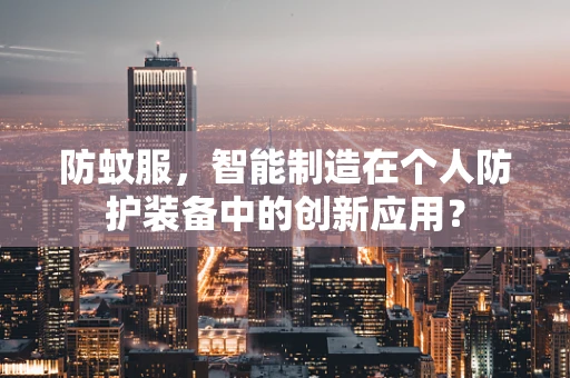 防蚊服，智能制造在个人防护装备中的创新应用？