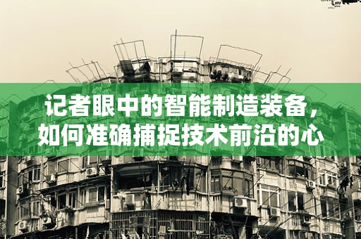 记者眼中的智能制造装备，如何准确捕捉技术前沿的心跳？