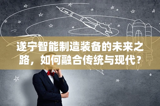 遂宁智能制造装备的未来之路，如何融合传统与现代？