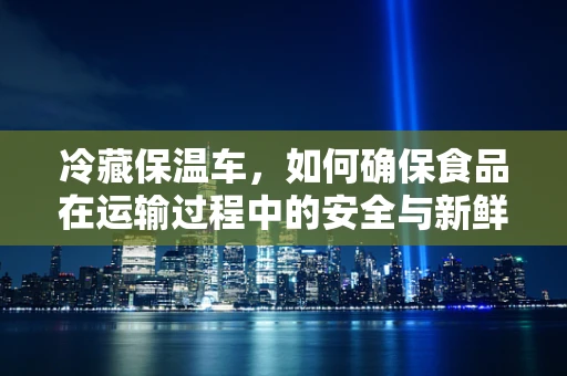 冷藏保温车，如何确保食品在运输过程中的安全与新鲜？