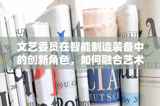 文艺委员在智能制造装备中的创新角色，如何融合艺术与科技？