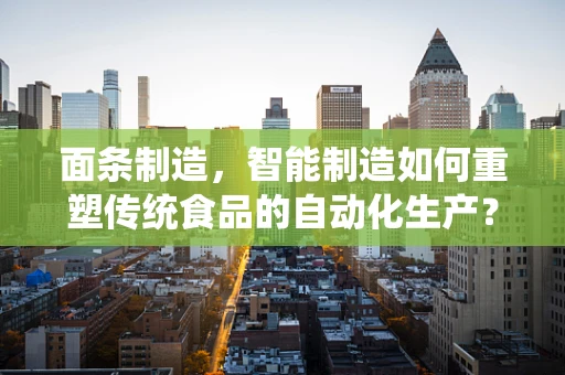 面条制造，智能制造如何重塑传统食品的自动化生产？