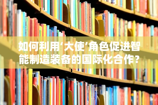 如何利用‘大使’角色促进智能制造装备的国际化合作？