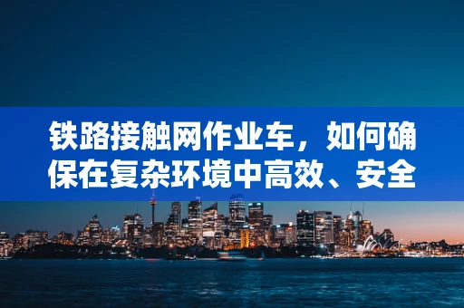 铁路接触网作业车，如何确保在复杂环境中高效、安全作业？