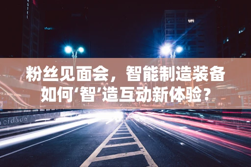 粉丝见面会，智能制造装备如何‘智’造互动新体验？