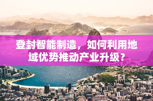 登封智能制造，如何利用地域优势推动产业升级？