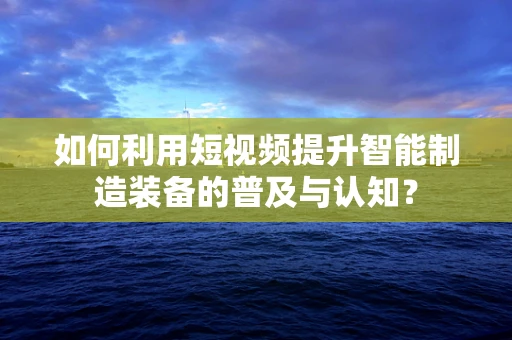 如何利用短视频提升智能制造装备的普及与认知？