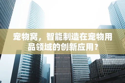 宠物窝，智能制造在宠物用品领域的创新应用？